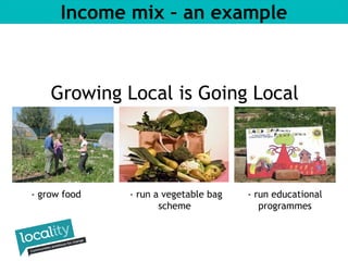 Income mix – an example 
Growing Local is Going Local 
- grow food - run educational 
programmes 
- run a vegetable bag 
scheme 
 