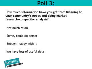 Poll 3: 
How much information have you got from listening to 
your community’s needs and doing market 
research/competitor analysis? 
-Not much at all 
-Some, could do better 
-Enough, happy with it 
-We have lots of useful data 
 