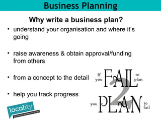 Business Planning 
Why write a business plan? 
• understand your organisation and where it’s 
going 
• raise awareness & obtain approval/funding 
from others 
• from a concept to the detail 
• help you track progress 
 