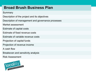 Broad Brush Business Plan 
Summary 
Description of the project and its objectives 
Description of management and governance processes 
Market assessment 
Estimate of capital costs 
Estimate of fixed revenue costs 
Estimate of variable revenue costs 
Projection of capital funds 
Projection of revenue income 
A cash flow 
Breakeven and sensitivity analysis 
Risk Assessment 
 