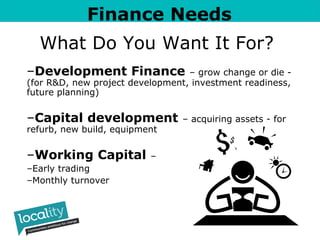 Finance Needs 
What Do You Want It For? 
–Development Finance – grow change or die - 
(for R&D, new project development, investment readiness, 
future planning) 
–Capital development – acquiring assets - for 
refurb, new build, equipment 
–Working Capital – 
–Early trading 
–Monthly turnover 
 