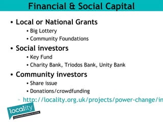Financial & Social Capital 
– http://locality.org.uk/projects/power-change/investment-• Local or National Grants 
• Big Lottery 
• Community Foundations 
• Social investors 
• Key Fund 
• Charity Bank, Triodos Bank, Unity Bank 
• Community investors 
• Share issue 
• Donations/crowdfunding 
 