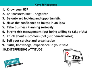 Keys for success 
1. Know your USP 
2. Be ‘business like’ – negotiate 
3. Be outward looking and opportunistic 
4. Have the confidence to invest in an idea 
5. Take Business Planning seriously 
6. Strong risk management (but being willing to take risks) 
7. Think about customers (not just beneficiaries) 
8. Sell your service and organisation 
9. Skills, knowledge, experience in your field 
10.ENTERPRISING ATTITUDE 
? 
 