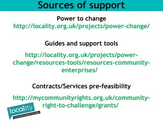Sources of support 
Power to change 
http://locality.org.uk/projects/power-change/ 
Guides and support tools 
http://locality.org.uk/projects/power-change/ 
resources-tools/resources-community-enterprises/ 
Contracts/Services pre-feasibility 
http://mycommunityrights.org.uk/community-right- 
to-challenge/grants/ 
 