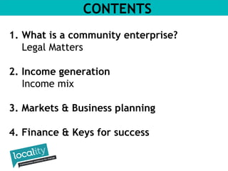 CONTENTS 
1. What is a community enterprise? 
Legal Matters 
2. Income generation 
Income mix 
3. Markets & Business planning 
4. Finance & Keys for success 
 