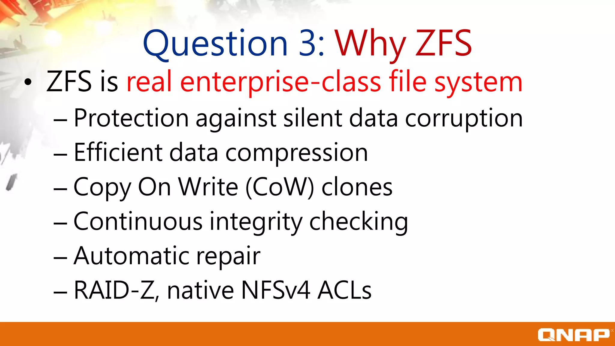 Question 3: Why ZFS
• ZFS is real enterprise-class file system
– Protection against silent data corruption
– Efficient data compression
– Copy On Write (CoW) clones
– Continuous integrity checking
– Automatic repair
– RAID-Z, native NFSv4 ACLs
 