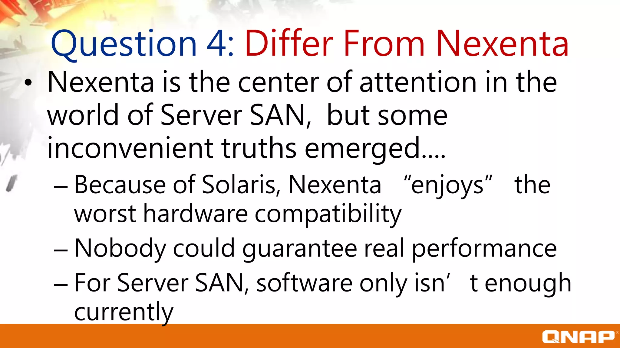 Question 4: Differ From Nexenta
• Nexenta is the center of attention in the
world of Server SAN, but some
inconvenient truths emerged....
– Because of Solaris, Nexenta “enjoys” the
worst hardware compatibility
– Nobody could guarantee real performance
– For Server SAN, software only isn’t enough
currently
 