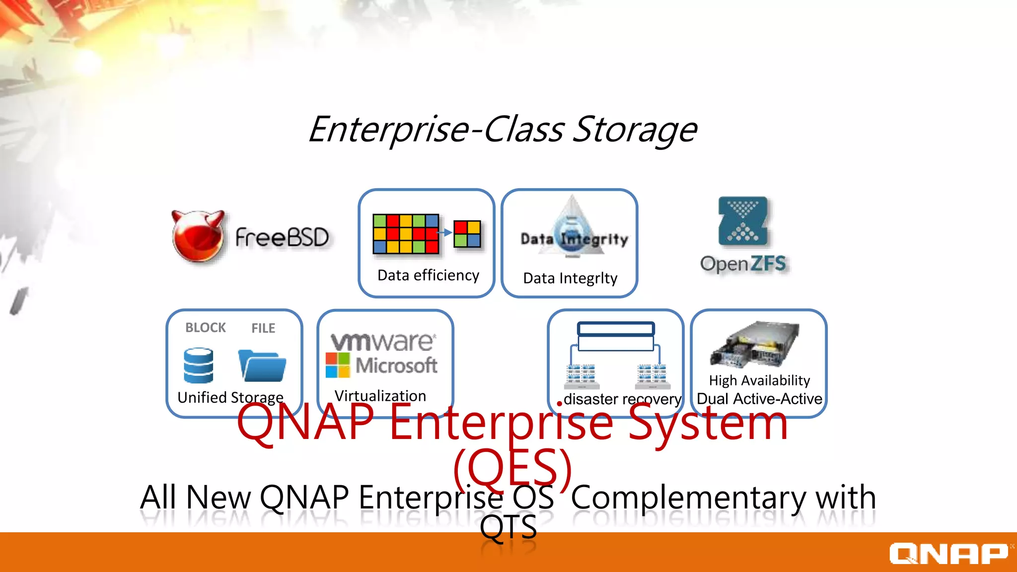 Data efficiency
FILEBLOCK
Unified Storage Virtualization
VMware ESX VMware ESX
disaster recovery
High Availability
Dual Active-Active
Data Integrlty
Enterprise-Class Storage
All New QNAP Enterprise OS Complementary with
QTS
QNAP Enterprise System
(QES)
 