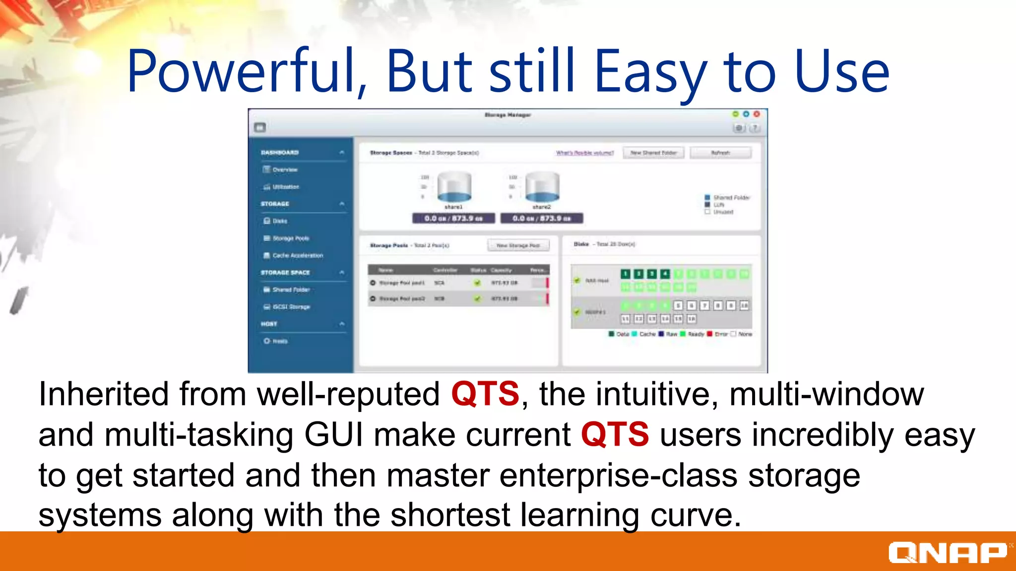 Powerful, But still Easy to Use
Inherited from well-reputed QTS, the intuitive, multi-window
and multi-tasking GUI make current QTS users incredibly easy
to get started and then master enterprise-class storage
systems along with the shortest learning curve.
 