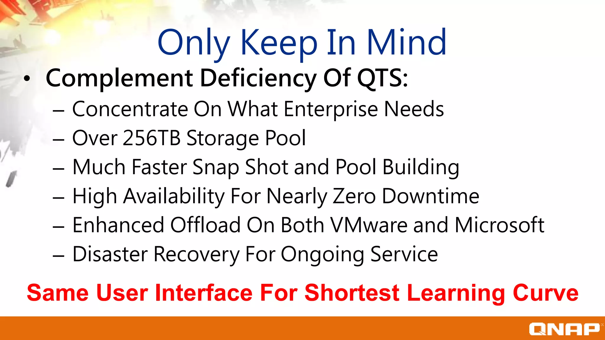 Only Keep In Mind
• Complement Deficiency Of QTS:
– Concentrate On What Enterprise Needs
– Over 256TB Storage Pool
– Much Faster Snap Shot and Pool Building
– High Availability For Nearly Zero Downtime
– Enhanced Offload On Both VMware and Microsoft
– Disaster Recovery For Ongoing Service
Same User Interface For Shortest Learning Curve
 