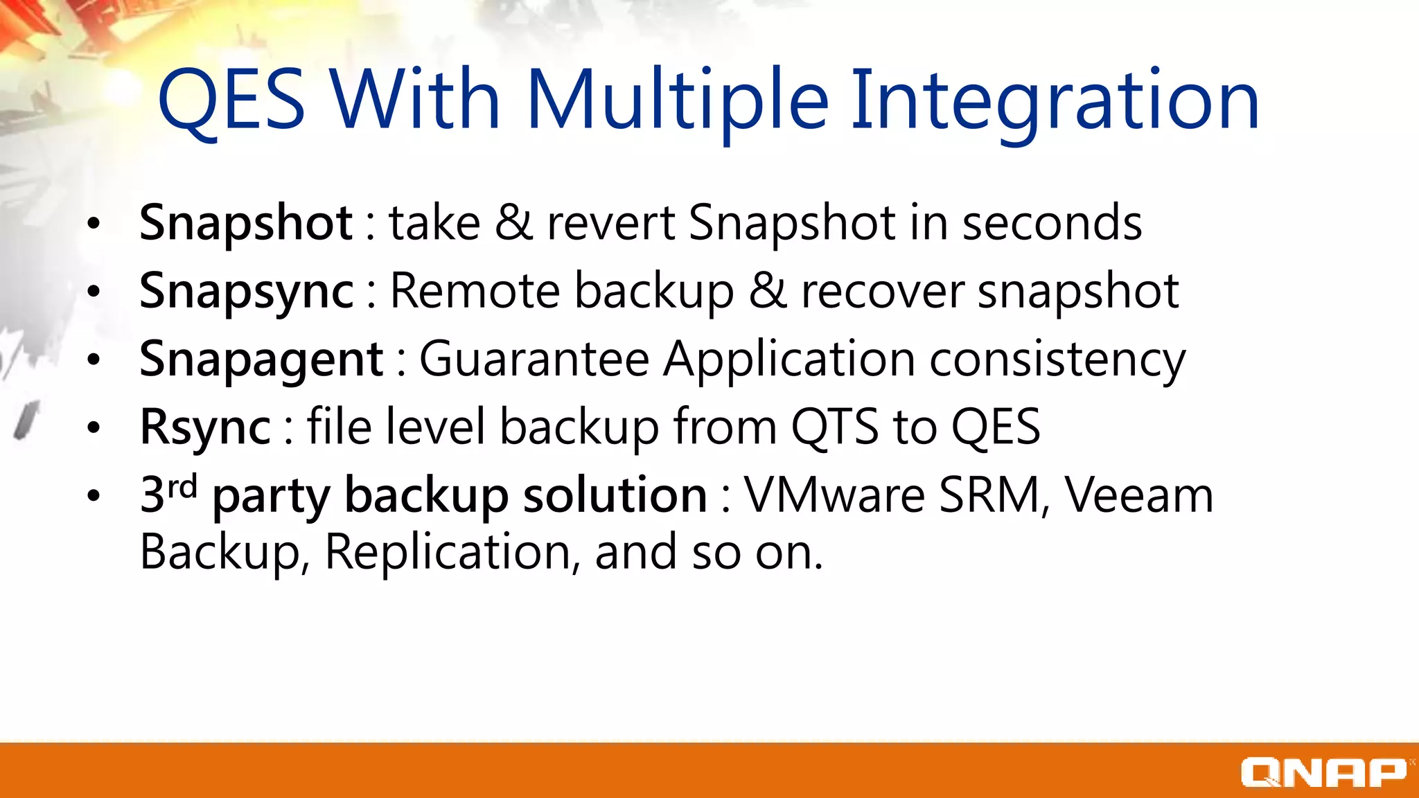 • Snapshot : take & revert Snapshot in seconds
• Snapsync : Remote backup & recover snapshot
• Snapagent : Guarantee Application consistency
• Rsync : file level backup from QTS to QES
• 3rd party backup solution : VMware SRM, Veeam
Backup, Replication, and so on.
QES With Multiple Integration
 