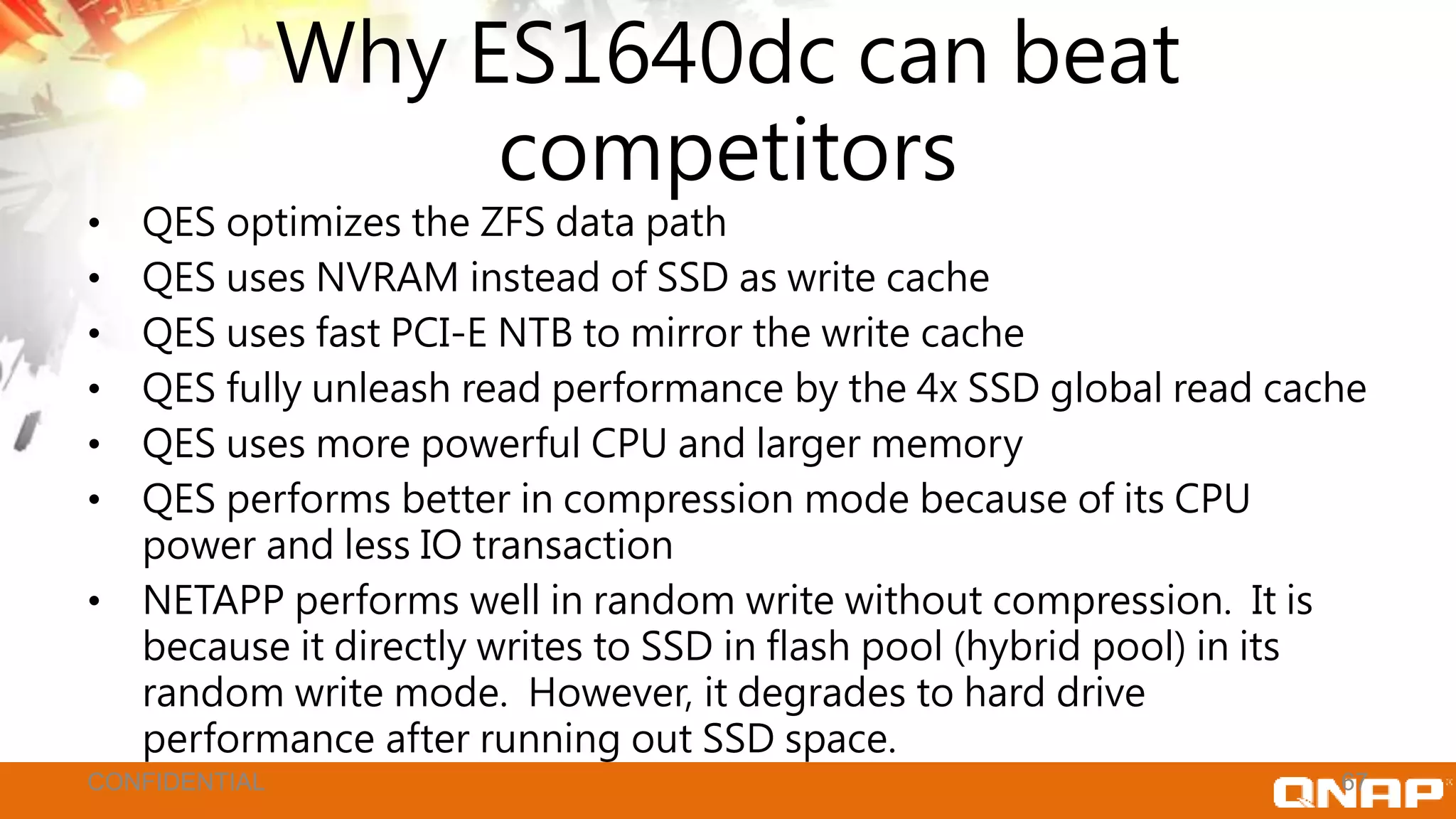 Why ES1640dc can beat
competitors
• QES optimizes the ZFS data path
• QES uses NVRAM instead of SSD as write cache
• QES uses fast PCI-E NTB to mirror the write cache
• QES fully unleash read performance by the 4x SSD global read cache
• QES uses more powerful CPU and larger memory
• QES performs better in compression mode because of its CPU
power and less IO transaction
• NETAPP performs well in random write without compression. It is
because it directly writes to SSD in flash pool (hybrid pool) in its
random write mode. However, it degrades to hard drive
performance after running out SSD space.
67CONFIDENTIAL
 