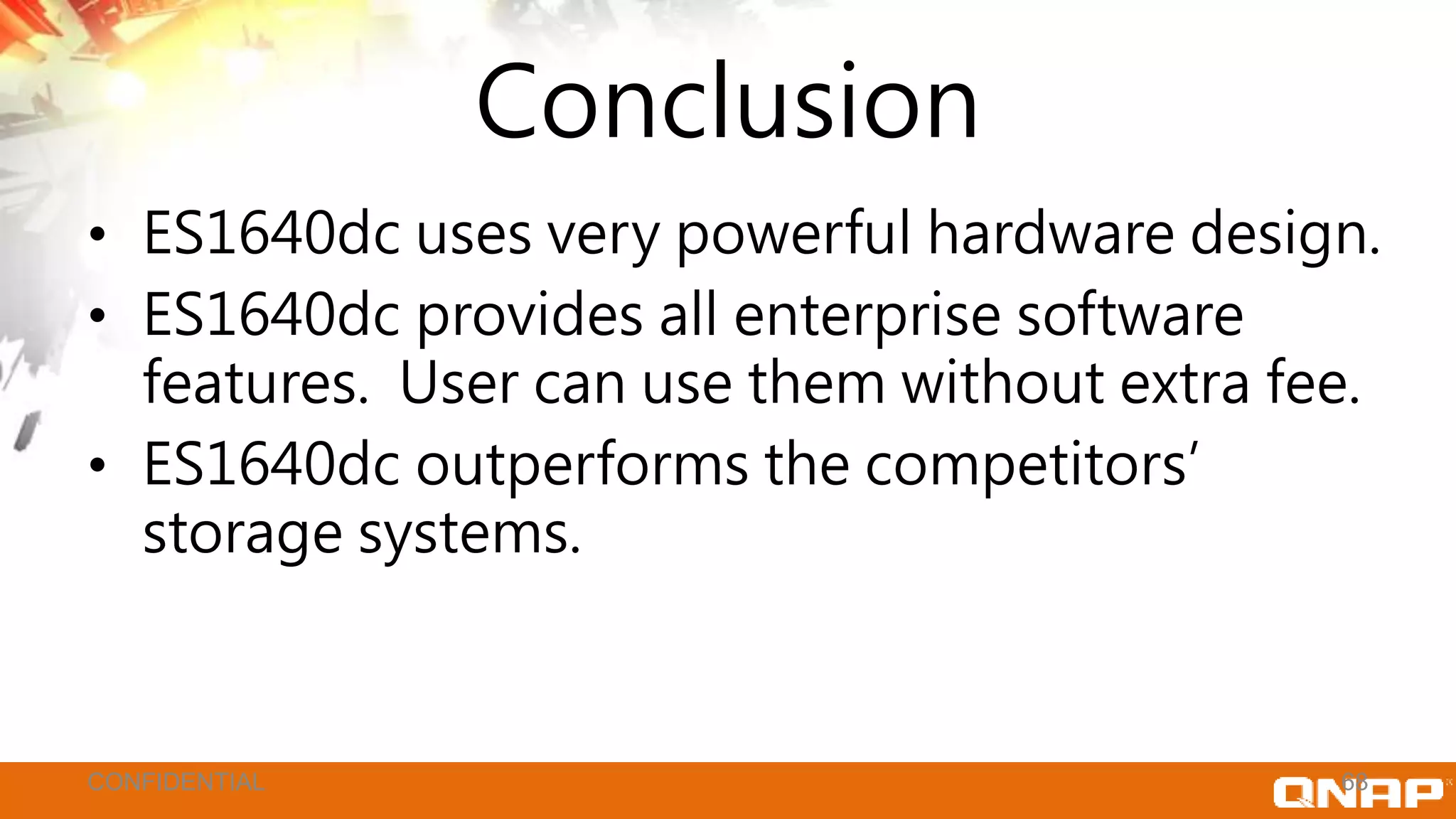 Conclusion
• ES1640dc uses very powerful hardware design.
• ES1640dc provides all enterprise software
features. User can use them without extra fee.
• ES1640dc outperforms the competitors’
storage systems.
68CONFIDENTIAL
 
