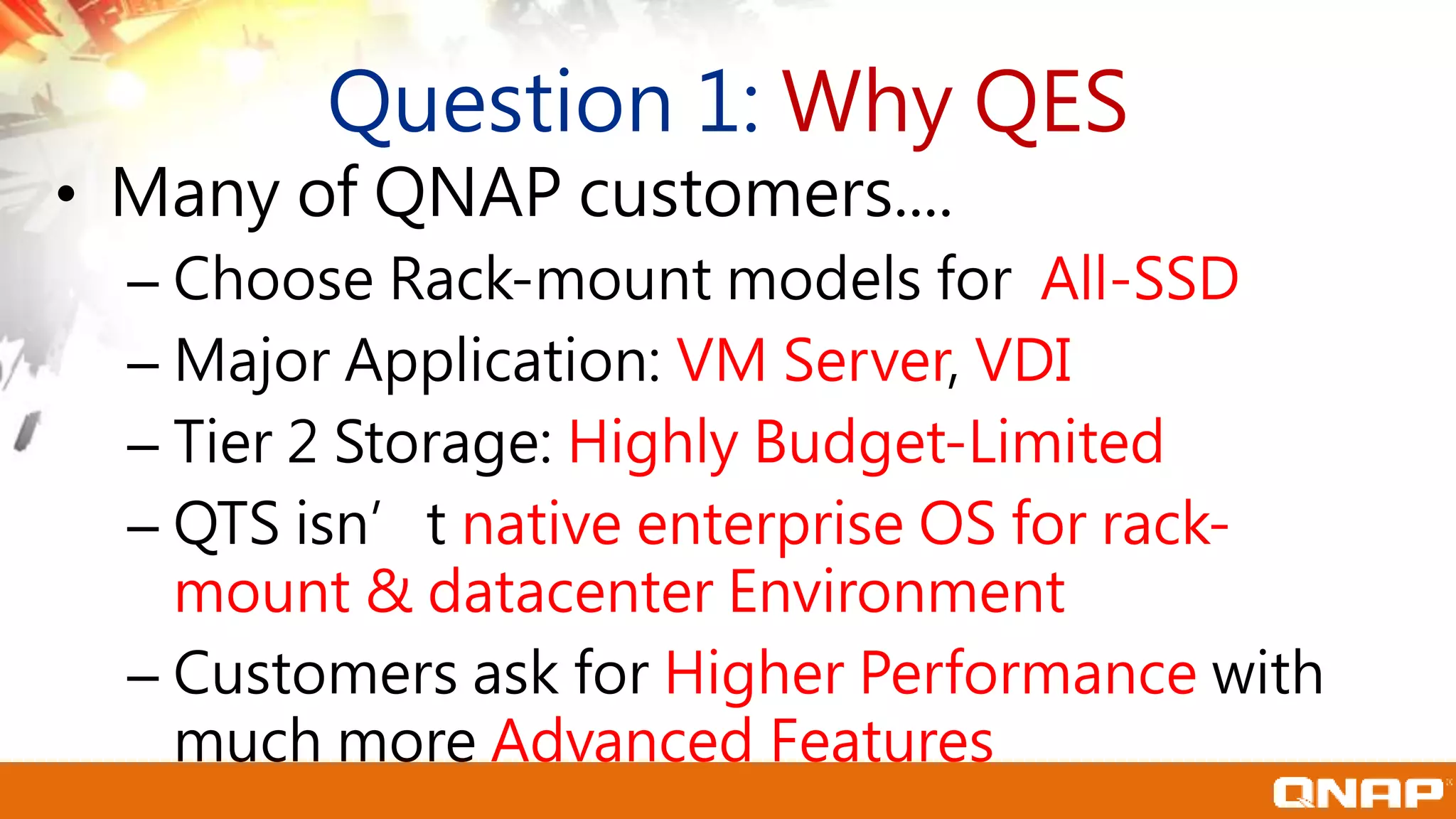 Question 1: Why QES
• Many of QNAP customers....
– Choose Rack-mount models for All-SSD
– Major Application: VM Server, VDI
– Tier 2 Storage: Highly Budget-Limited
– QTS isn’t native enterprise OS for rack-
mount & datacenter Environment
– Customers ask for Higher Performance with
much more Advanced Features
 