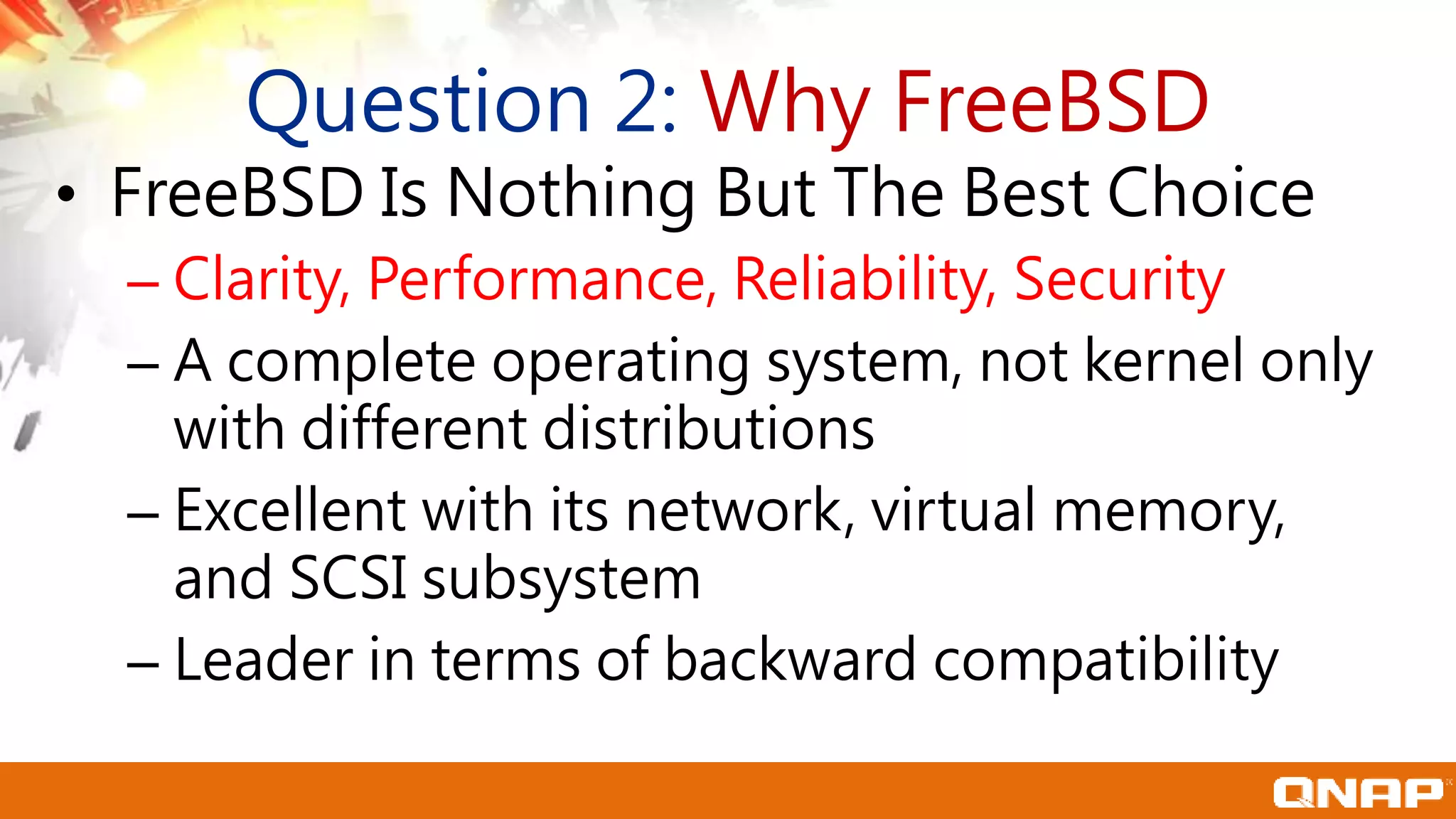 Question 2: Why FreeBSD
• FreeBSD Is Nothing But The Best Choice
– Clarity, Performance, Reliability, Security
– A complete operating system, not kernel only
with different distributions
– Excellent with its network, virtual memory,
and SCSI subsystem
– Leader in terms of backward compatibility
 