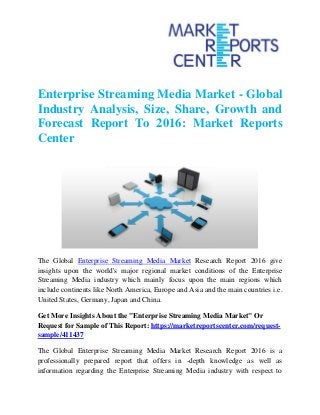 Enterprise Streaming Media Market - Global
Industry Analysis, Size, Share, Growth and
Forecast Report To 2016: Market Reports
Center
The Global Enterprise Streaming Media Market Research Report 2016 give
insights upon the world's major regional market conditions of the Enterprise
Streaming Media industry which mainly focus upon the main regions which
include continents like North America, Europe and Asia and the main countries i.e.
United States, Germany, Japan and China.
Get More Insights About the "Enterprise Streaming Media Market" Or
Request for Sample of This Report: https://marketreportscenter.com/request-
sample/411437
The Global Enterprise Streaming Media Market Research Report 2016 is a
professionally prepared report that offers in -depth knowledge as well as
information regarding the Enterprise Streaming Media industry with respect to
 