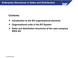 Enterprise Structures in Sales and Distribution




       Contents:

         Introduction to the R/3 organizational elements

         Organizational units in the R/3 System

         Sales and distribution structures of the case company
             IDES AG




   © SAP AG 1999
 