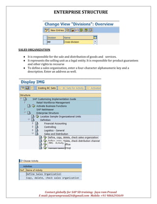 ENTERPRISE STRUCTURE
Contact globally for SAP SD training: Jaya ram Prasad
E mail: jayaramprasad26@gmail.com Mobile: +91 9866293649
SALES ORGANIZATION
 It is responsible for the sale and distribution of goods and services.
 It represents the selling unit as a legal entity. It is responsible for product guarantees
and other rights to recourse
 To define a sales organization, enter a four-character alphanumeric key and a
description. Enter an address as well.
 