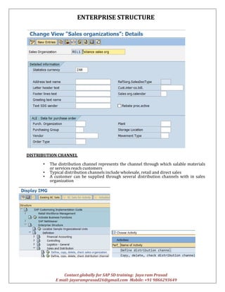 ENTERPRISE STRUCTURE
Contact globally for SAP SD training: Jaya ram Prasad
E mail: jayaramprasad26@gmail.com Mobile: +91 9866293649
DISTRIBUTION CHANNEL
• The distribution channel represents the channel through which salable materials
or services reach customers
• Typical distribution channels include wholesale, retail and direct sales
• A customer can be supplied through several distribution channels with in sales
organization
 