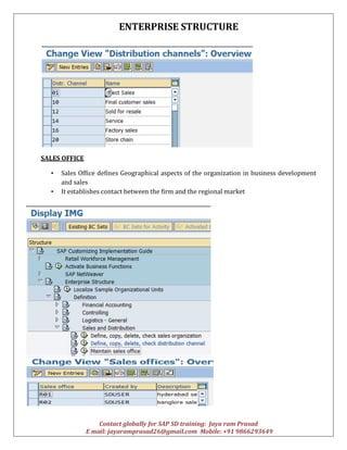 ENTERPRISE STRUCTURE
Contact globally for SAP SD training: Jaya ram Prasad
E mail: jayaramprasad26@gmail.com Mobile: +91 9866293649
SALES OFFICE
• Sales Office defines Geographical aspects of the organization in business development
and sales
• It establishes contact between the firm and the regional market
 