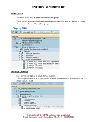 ENTERPRISE STRUCTURE
Contact globally for SAP SD training: Jaya ram Prasad
E mail: jayaramprasad26@gmail.com Mobile: +91 9866293649
SALES GROUP
• The staff of a sales office may be subdivided into sales groups.
• A sales group is responsible for all items in a sales document however items in a delivery or a billing
document can belong to different Sales groups.
STORAGE LOCATION
• Sub – division of a plant is called storage location.
• The Storage Location is an organizational unit that allows the differentiation of material
stocks within a plant
 