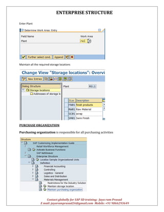 ENTERPRISE STRUCTURE
Contact globally for SAP SD training: Jaya ram Prasad
E mail: jayaramprasad26@gmail.com Mobile: +91 9866293649
Enter Plant
Maintain all the required storage locations
PURCHASE ORGANIZATION
Purchasing organization is responsible for all purchasing activities
 