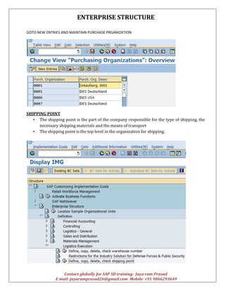 ENTERPRISE STRUCTURE
Contact globally for SAP SD training: Jaya ram Prasad
E mail: jayaramprasad26@gmail.com Mobile: +91 9866293649
GOTO NEW ENTRIES AND MAINTAIN PURCHASE PRGANIZATION
SHIPPING POINT
• The shipping point is the part of the company responsible for the type of shipping, the
necessary shipping materials and the means of transport
• The shipping point is the top level in the organization for shipping.
 