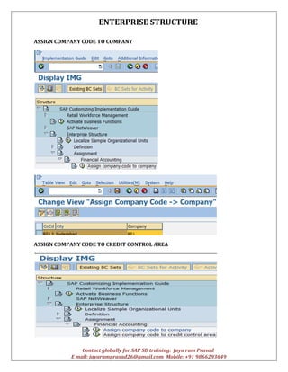 ENTERPRISE STRUCTURE
Contact globally for SAP SD training: Jaya ram Prasad
E mail: jayaramprasad26@gmail.com Mobile: +91 9866293649
ASSIGN COMPANY CODE TO COMPANY
ASSIGN COMPANY CODE TO CREDIT CONTROL AREA
 