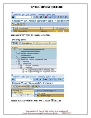 ENTERPRISE STRUCTURE
Contact globally for SAP SD training: Jaya ram Prasad
E mail: jayaramprasad26@gmail.com Mobile: +91 9866293649
ASSIGN COMPANY CODE TO CONTROLLING AREA
SELECT DEFINED CONTROL AREA AND CLICK ON DETAILS
 