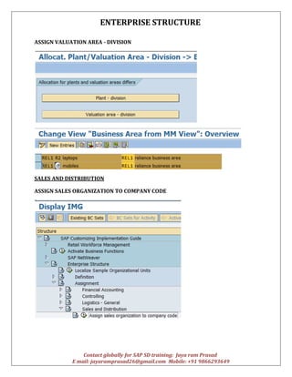 ENTERPRISE STRUCTURE
Contact globally for SAP SD training: Jaya ram Prasad
E mail: jayaramprasad26@gmail.com Mobile: +91 9866293649
ASSIGN VALUATION AREA - DIVISION
SALES AND DISTRIBUTION
ASSIGN SALES ORGANIZATION TO COMPANY CODE
 