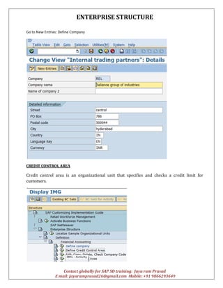 ENTERPRISE STRUCTURE
Contact globally for SAP SD training: Jaya ram Prasad
E mail: jayaramprasad26@gmail.com Mobile: +91 9866293649
Go to New Entries: Define Company
CREDIT CONTROL AREA
Credit control area is an organizational unit that specifies and checks a credit limit for
customers.
 