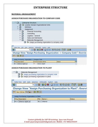ENTERPRISE STRUCTURE
Contact globally for SAP SD training: Jaya ram Prasad
E mail: jayaramprasad26@gmail.com Mobile: +91 9866293649
MATERIAL AMANAGEMENT
ASSIGN PURCHASE ORGANIZATION TO COMPANY CODE
ASSIGN PURCHASE ORGANIZATION TO PLANT
 