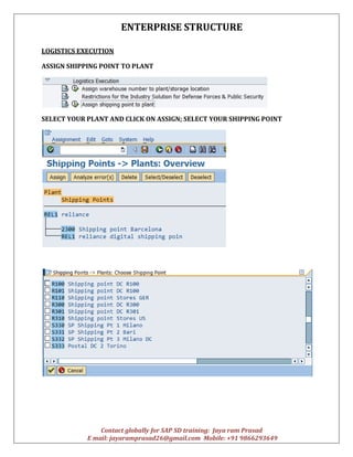 ENTERPRISE STRUCTURE
Contact globally for SAP SD training: Jaya ram Prasad
E mail: jayaramprasad26@gmail.com Mobile: +91 9866293649
LOGISTICS EXECUTION
ASSIGN SHIPPING POINT TO PLANT
SELECT YOUR PLANT AND CLICK ON ASSIGN; SELECT YOUR SHIPPING POINT
 