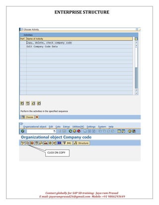 ENTERPRISE STRUCTURE
Contact globally for SAP SD training: Jaya ram Prasad
E mail: jayaramprasad26@gmail.com Mobile: +91 9866293649
CLICK ON COPY
 