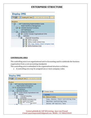 ENTERPRISE STRUCTURE
Contact globally for SAP SD training: Jaya ram Prasad
E mail: jayaramprasad26@gmail.com Mobile: +91 9866293649
CONTROLLING AREA
The controlling area is an organizational unit in Accounting used to subdivide the business
organization from a cost accounting standpoint.
The controlling area is embedded in the organizational structure as follows:
 A controlling area may be assigned one or more company codes.
 