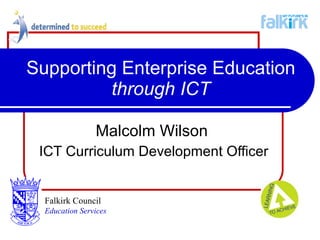 Supporting Enterprise Education  through ICT Malcolm Wilson   ICT Curriculum Development Officer Falkirk Council   Education Services 