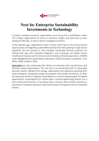 Next In: Enterprise Sustainability
Investments in Technology
In today's capitalist economy, organizations are turning into a profitability model.
This enables organizations to strive to maximize margins and add more to their
catalog of offerings, as well as attract untapped customers.
A few decades ago, organizations were turning a blind eye to the environmental
repercussions of integrating sustainability policies that were growing in vigor due to
capitalism. But the scenario is now changing. Sustainable business practices are
finding their way into corporate obligation, and businesses are taking sincere
initiatives to measure and minimize environmentally unfriendly operations. A KPMG
study highlighted that sustainability reporting in G250 companies is growing - from
64% in 2005 to 96% in 2020.
Consumers are also expressing their desires to associate with conscientious and
ethically rooted organizations. This has led to an accelerated shift in sustainable
business models. Owing to this change, organizations are rigorously assessing their
carbon footprint, along with energy consumption and climate risk metrics, to steer
the necessary action to integrate sustainability as a critical corporate goal. For global
organizations, sustainability has neither been a revenue-generating process nor a
cost-containment function. It has always been a function that is either voluntary or
sometimes mandatory disclosure requirements due to the government or corporate
policies.
 