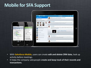 • With Salesforce Mobile, users can create edit and delete CRM data, look up
activity before meetings.
• It helps the company salespeople create and keep track of their records and
transactions.
Mobile for SFA Support
 