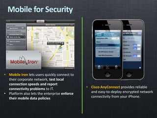 Mobile for Security
• Mobile Iron lets users quickly connect to
their corporate network, test local
connection speeds and report
connectivity problems to IT.
• Platform also lets the enterprise enforce
their mobile data policies
• Cisco AnyConnect provides reliable
and easy-to-deploy encrypted network
connectivity from your iPhone.
 