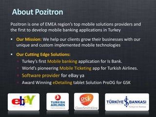 Pozitron is one of EMEA region’s top mobile solutions providers and
the first to develop mobile banking applications in Turkey
 Our Mission: We help our clients grow their businesses with our
unique and custom implemented mobile technologies
 Our Cutting Edge Solutions:
 Turkey’s first Mobile banking application for Is Bank.
 World’s pioneering Mobile Ticketing app for Turkish Airlines.
 Software provider for eBay ya
 Award Winning eDetailing tablet Solution ProDG for GSK
About Pozitron
 