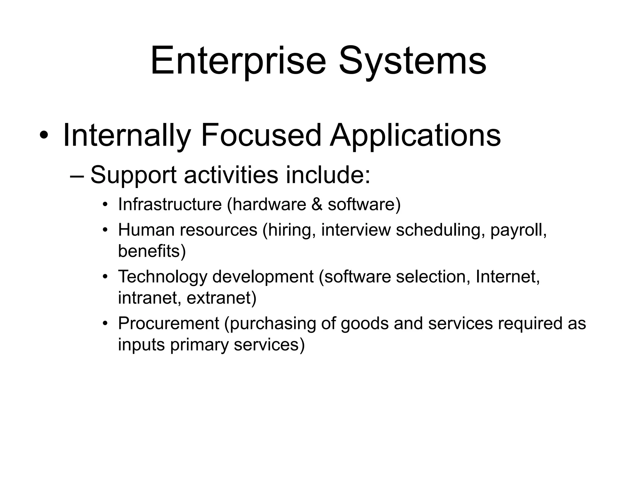 Enterprise Systems
• Internally Focused Applications
– Support activities include:
• Infrastructure (hardware & software)
• Human resources (hiring, interview scheduling, payroll,
benefits)
• Technology development (software selection, Internet,
intranet, extranet)
• Procurement (purchasing of goods and services required as
inputs primary services)
 