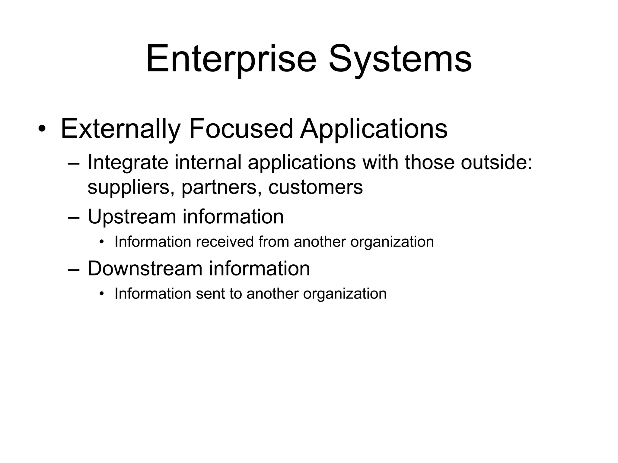 Enterprise Systems
• Externally Focused Applications
– Integrate internal applications with those outside:
suppliers, partners, customers
– Upstream information
• Information received from another organization
– Downstream information
• Information sent to another organization
 