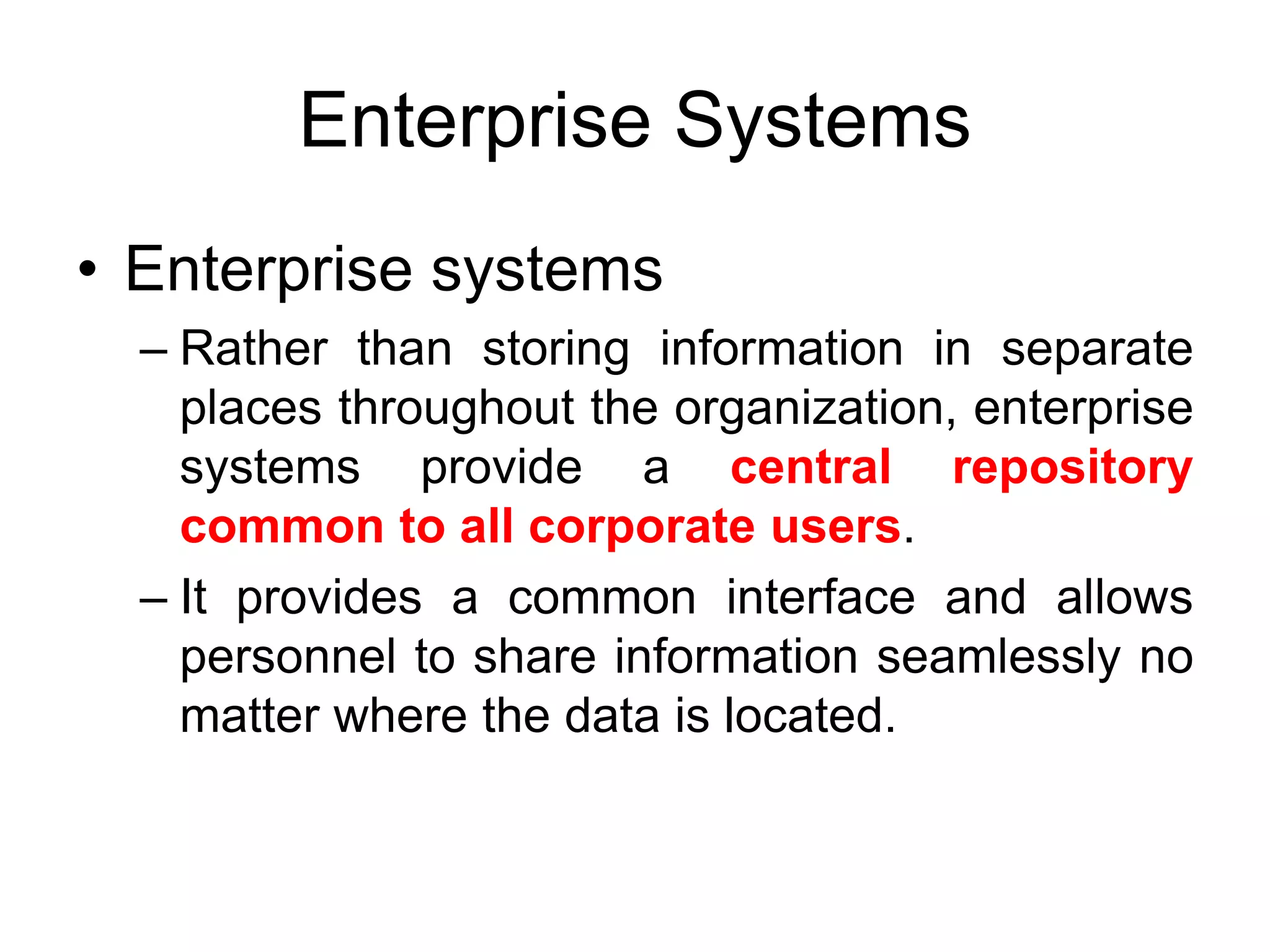 Enterprise Systems
• Enterprise systems
– Rather than storing information in separate
places throughout the organization, enterprise
systems provide a central repository
common to all corporate users.
– It provides a common interface and allows
personnel to share information seamlessly no
matter where the data is located.
 