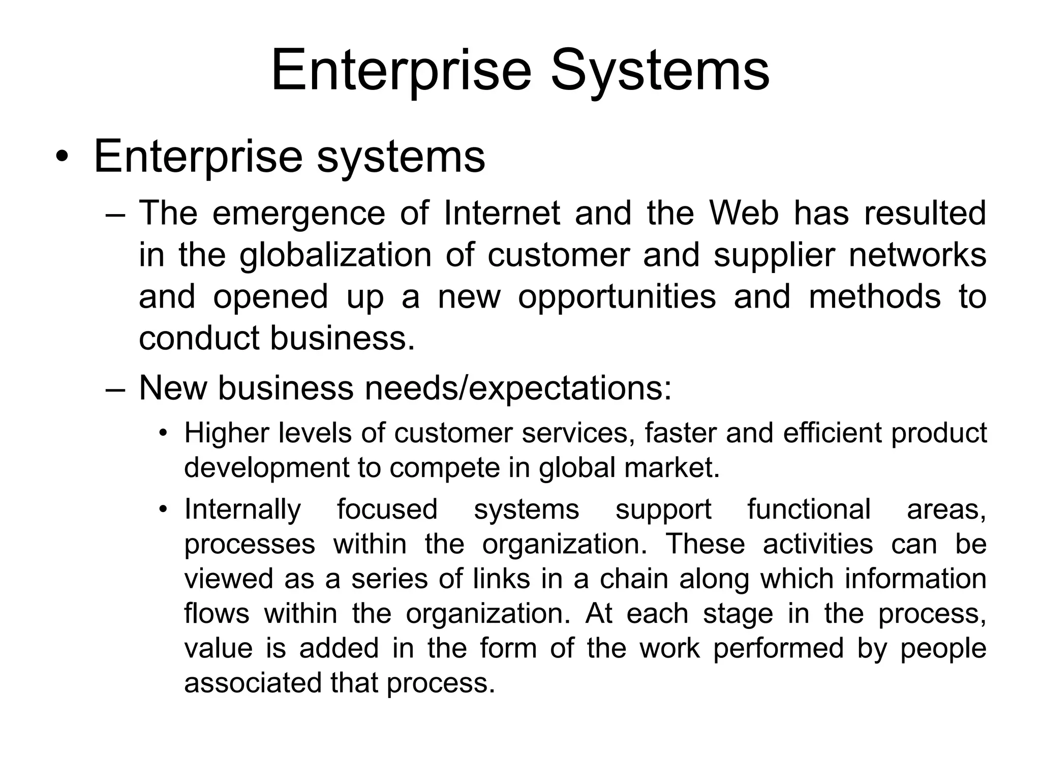 Enterprise Systems
• Enterprise systems
– The emergence of Internet and the Web has resulted
in the globalization of customer and supplier networks
and opened up a new opportunities and methods to
conduct business.
– New business needs/expectations:
• Higher levels of customer services, faster and efficient product
development to compete in global market.
• Internally focused systems support functional areas,
processes within the organization. These activities can be
viewed as a series of links in a chain along which information
flows within the organization. At each stage in the process,
value is added in the form of the work performed by people
associated that process.
 