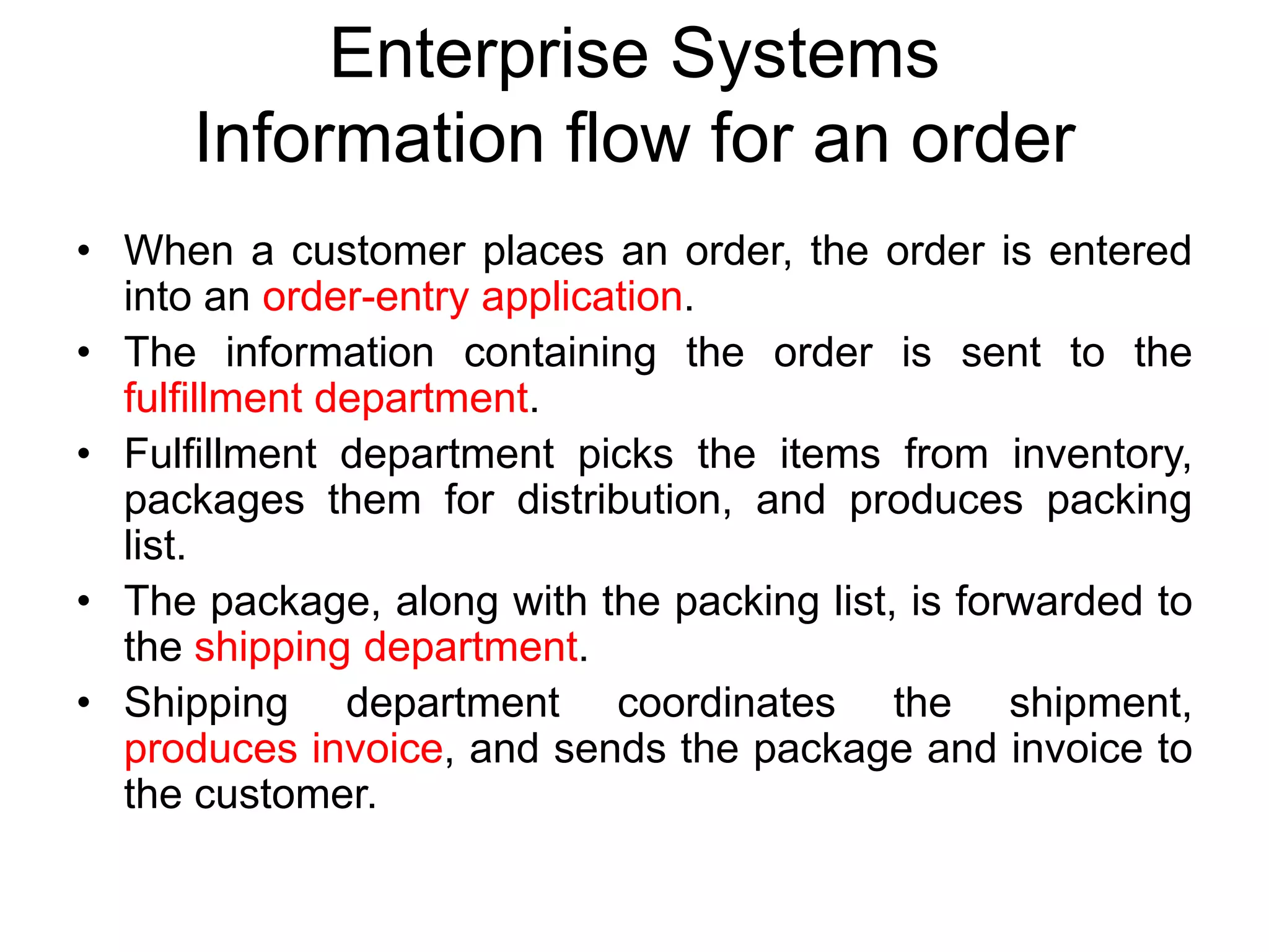 Enterprise Systems
Information flow for an order
• When a customer places an order, the order is entered
into an order-entry application.
• The information containing the order is sent to the
fulfillment department.
• Fulfillment department picks the items from inventory,
packages them for distribution, and produces packing
list.
• The package, along with the packing list, is forwarded to
the shipping department.
• Shipping department coordinates the shipment,
produces invoice, and sends the package and invoice to
the customer.
 