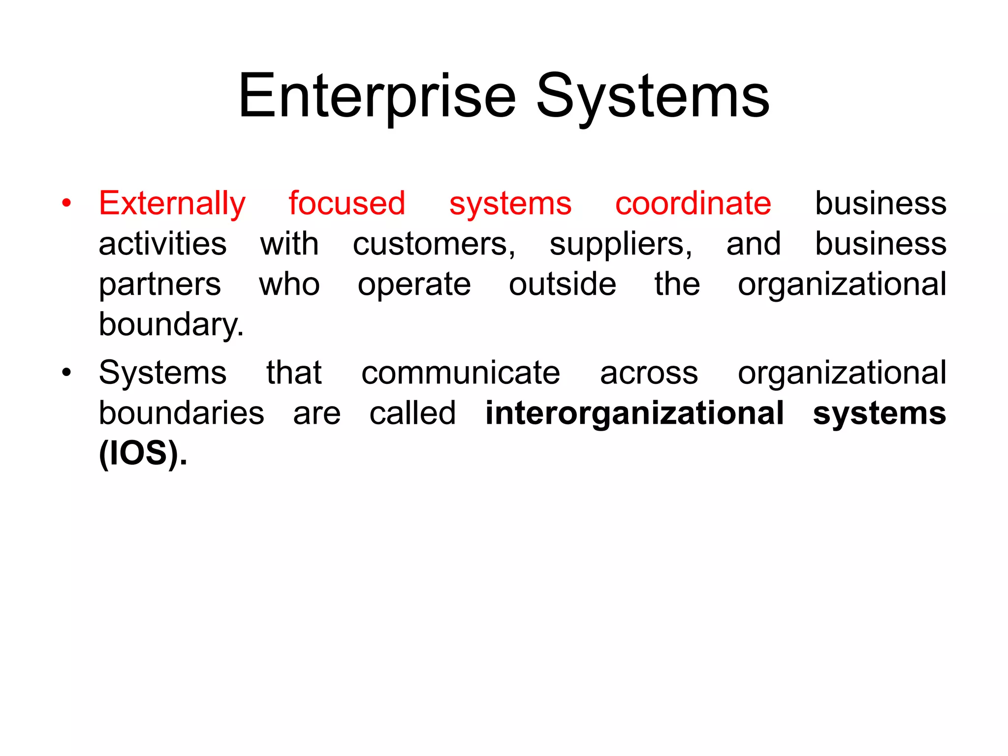 Enterprise Systems
• Externally focused systems coordinate business
activities with customers, suppliers, and business
partners who operate outside the organizational
boundary.
• Systems that communicate across organizational
boundaries are called interorganizational systems
(IOS).
 