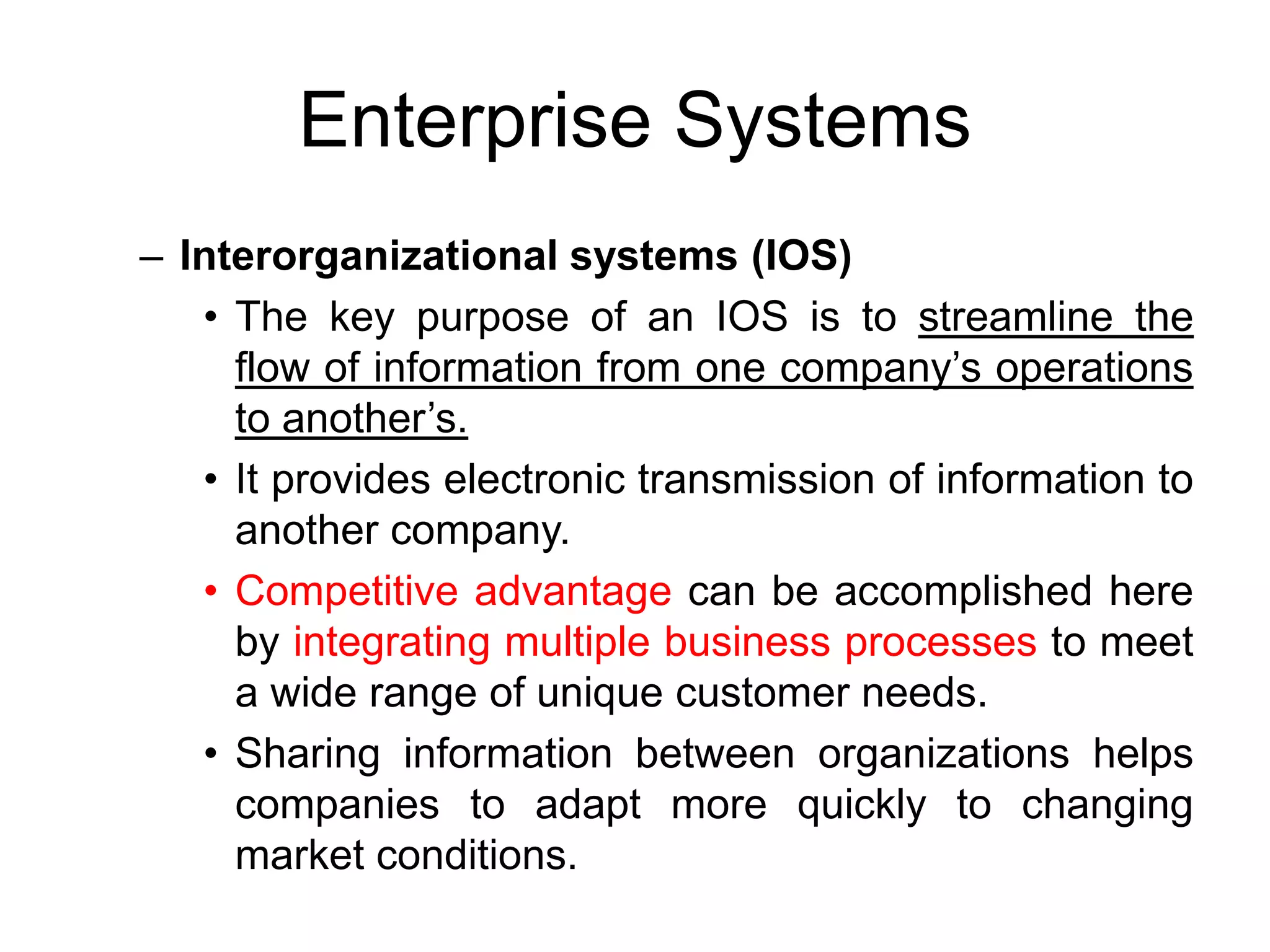 Enterprise Systems
– Interorganizational systems (IOS)
• The key purpose of an IOS is to streamline the
flow of information from one company’s operations
to another’s.
• It provides electronic transmission of information to
another company.
• Competitive advantage can be accomplished here
by integrating multiple business processes to meet
a wide range of unique customer needs.
• Sharing information between organizations helps
companies to adapt more quickly to changing
market conditions.
 