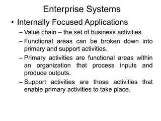 Enterprise Systems
• Internally Focused Applications
– Value chain – the set of business activities
– Functional areas can be broken down into
primary and support activities.
– Primary activities are functional areas within
an organization that process inputs and
produce outputs.
– Support activities are those activities that
enable primary activities to take place.
 