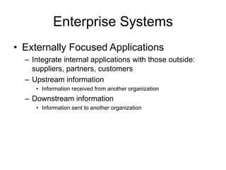 Enterprise Systems
• Externally Focused Applications
– Integrate internal applications with those outside:
suppliers, partners, customers
– Upstream information
• Information received from another organization
– Downstream information
• Information sent to another organization
 