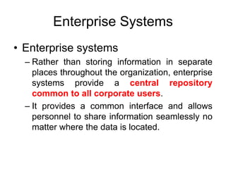 Enterprise Systems
• Enterprise systems
– Rather than storing information in separate
places throughout the organization, enterprise
systems provide a central repository
common to all corporate users.
– It provides a common interface and allows
personnel to share information seamlessly no
matter where the data is located.
 